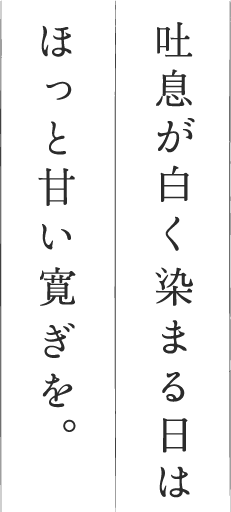 吐息が白く染まる日はほっと甘い寛ぎを。